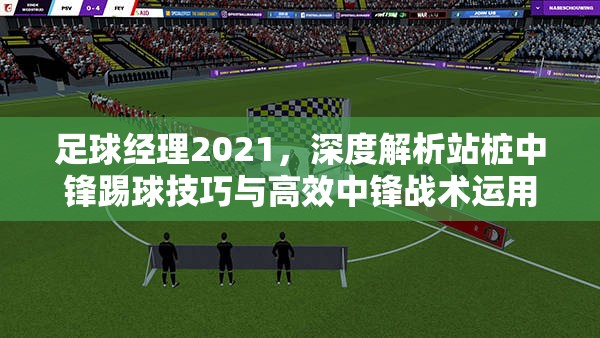 足球经理2021，深度解析站桩中锋踢球技巧与高效中锋战术运用策略