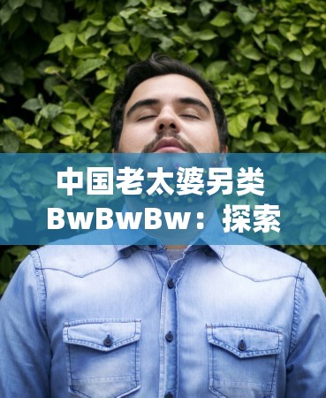 中国老太婆另类 BwBwBw：探索中老年女性的性与生活