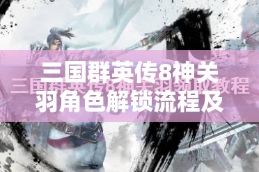 三国群英传8神关羽角色解锁流程及专属技能全面揭秘