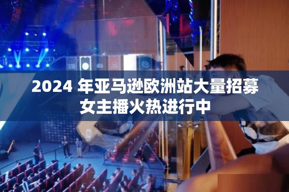 2024 年亚马逊欧洲站大量招募女主播火热进行中