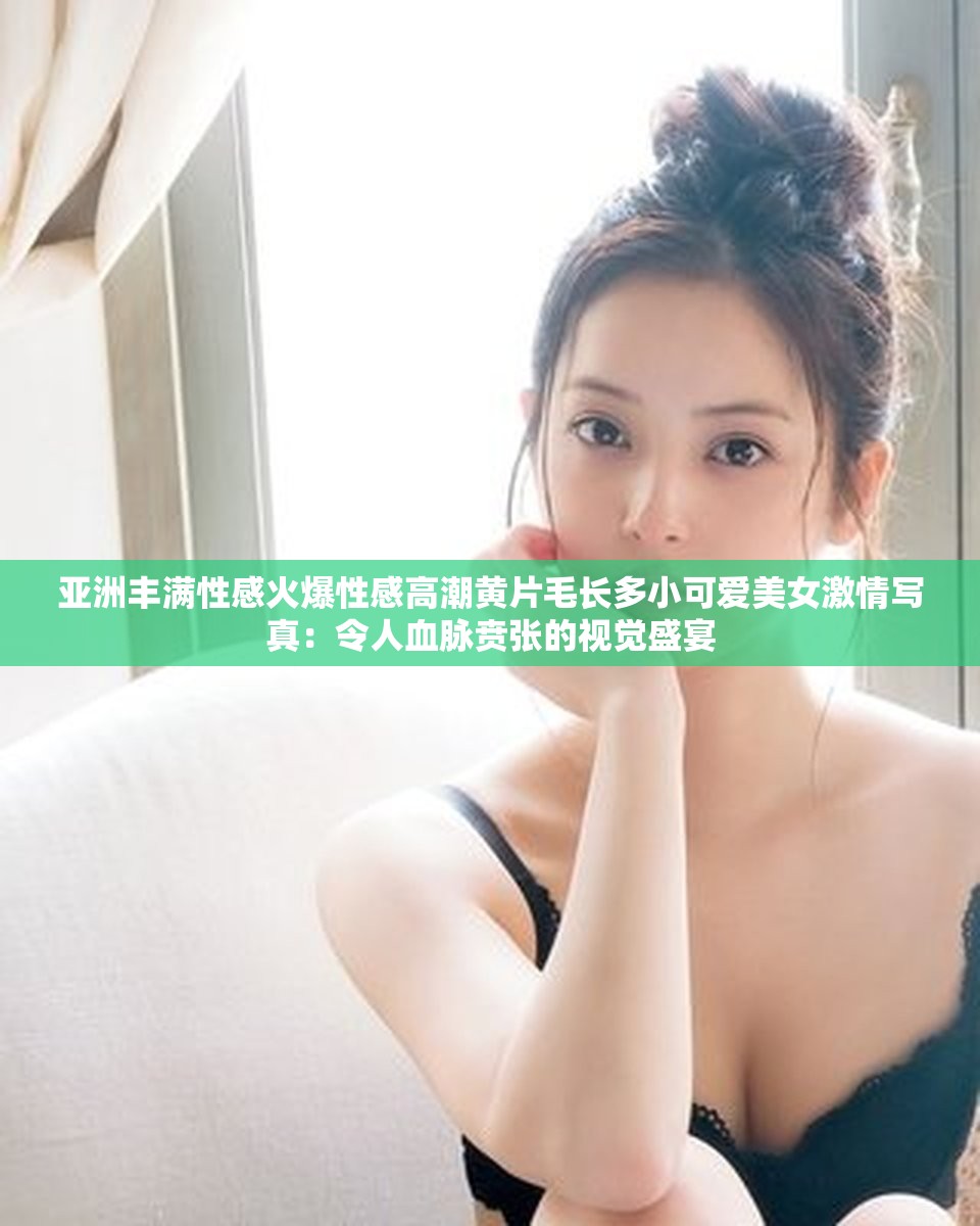 亚洲丰满性感火爆性感高潮黄片毛长多小可爱美女激情写真：令人血脉贲张的视觉盛宴