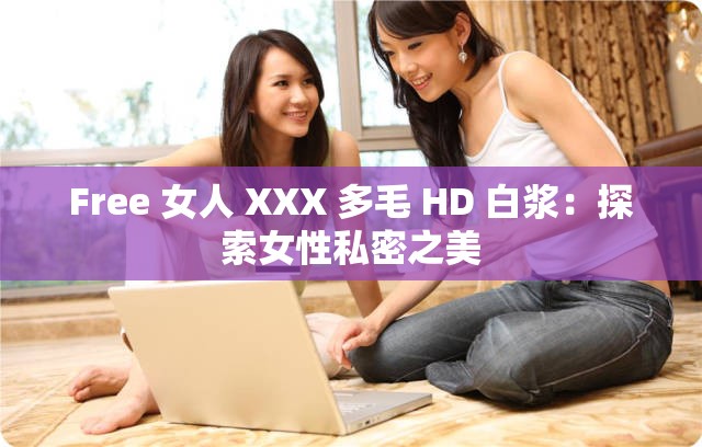 Free 女人 XXX 多毛 HD 白浆：探索女性私密之美