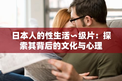 日本人的性生活∽级片：探索其背后的文化与心理