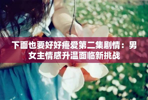 下面也要好好疼爱第二集剧情：男女主情感升温面临新挑战