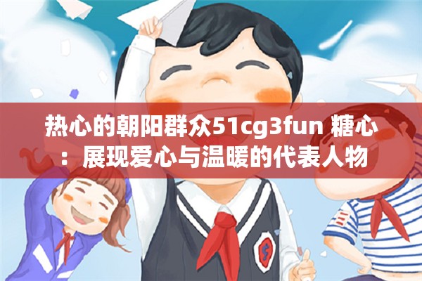 热心的朝阳群众51cg3fun 糖心：展现爱心与温暖的代表人物