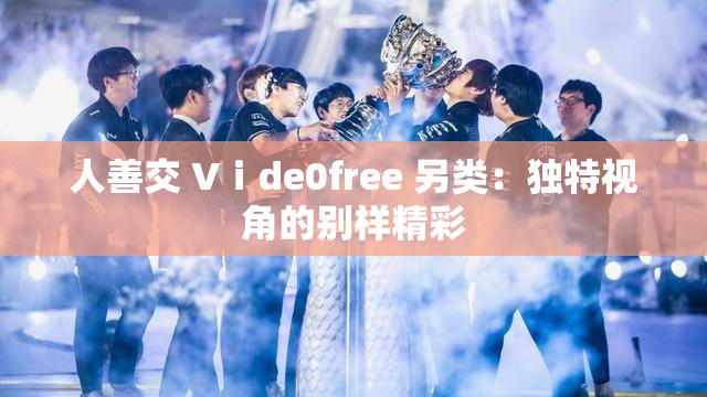 人善交 Vⅰde0free 另类：独特视角的别样精彩