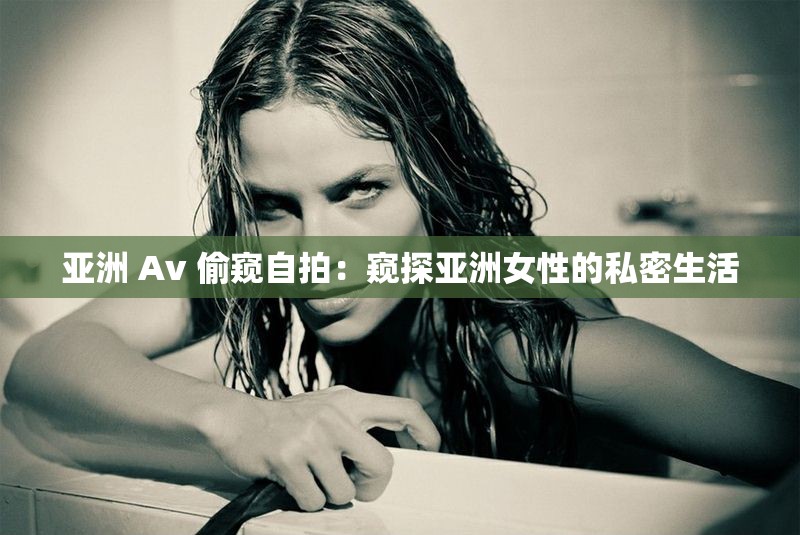 亚洲 Av 偷窥自拍：窥探亚洲女性的私密生活