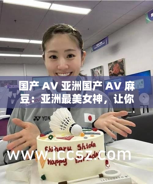 国产 AV 亚洲国产 AV 麻豆：亚洲最美女神，让你欲罢不能