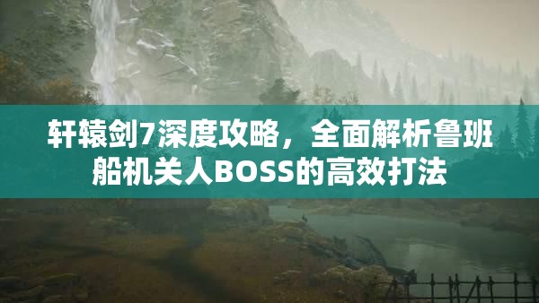 轩辕剑7深度攻略，全面解析鲁班船机关人BOSS的高效打法