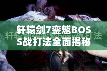 轩辕剑7銮魃BOSS战打法全面揭秘，策略布局与技巧运用助你轻松攻克难关