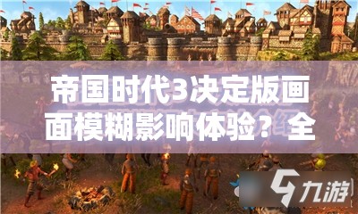 帝国时代3决定版画面模糊影响体验？全面解析提升画面效果的有效方法