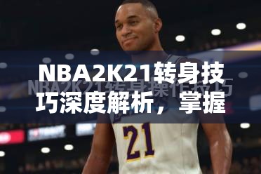 NBA2K21转身技巧深度解析，掌握秘籍，解锁你的球场灵动舞步与制胜法宝