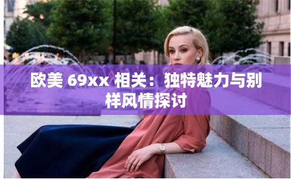 欧美 69xx 相关：独特魅力与别样风情探讨