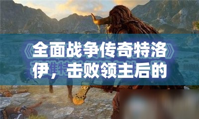 全面战争传奇特洛伊，击败领主后的效果分析、领地管理与资源利用策略