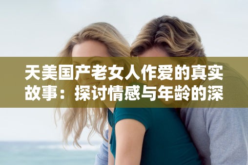 天美国产老女人作爱的真实故事：探讨情感与年龄的深层关系