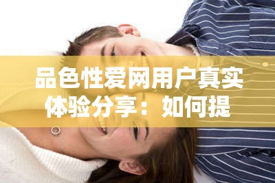 品色性爱网用户真实体验分享：如何提升亲密关系中的情感与性福指数？