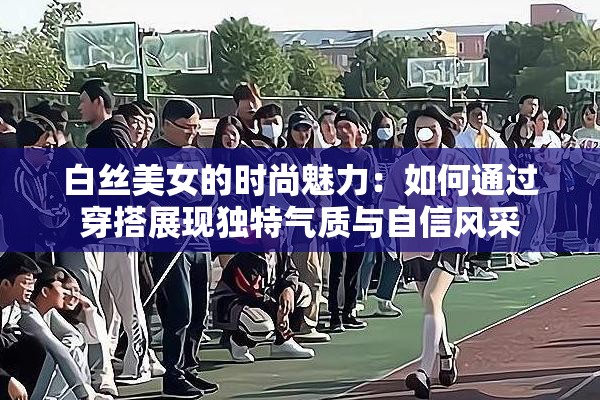 白丝美女的时尚魅力：如何通过穿搭展现独特气质与自信风采