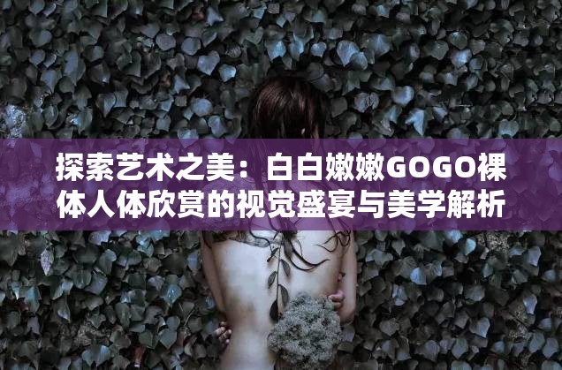 探索艺术之美：白白嫩嫩GOGO裸体人体欣赏的视觉盛宴与美学解析