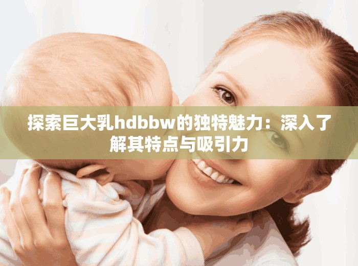 探索巨大乳hdbbw的独特魅力：深入了解其特点与吸引力