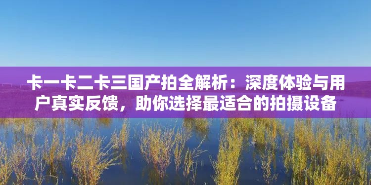 卡一卡二卡三国产拍全解析：深度体验与用户真实反馈，助你选择最适合的拍摄设备