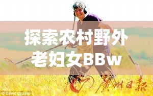 探索农村野外老妇女BBwBBw的生活故事与传统智慧传承