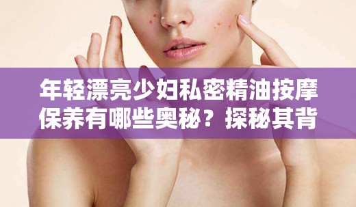 年轻漂亮少妇私密精油按摩保养有哪些奥秘？探秘其背后的神奇功效