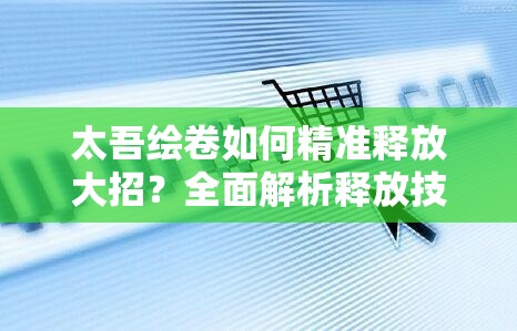 太吾绘卷如何精准释放大招？全面解析释放技巧及其演变历程