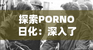 探索PORNO日化：深入了解其历史、影响与当代社会中的角色