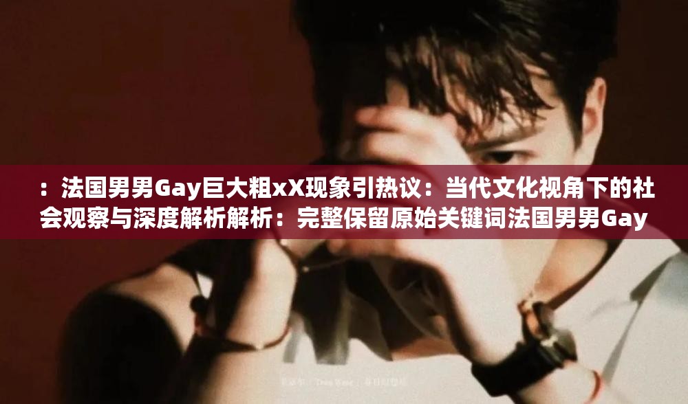 ：法国男男Gay巨大粗xX现象引热议：当代文化视角下的社会观察与深度解析解析：完整保留原始关键词法国男男Gay巨大粗xX，通过添加现象引热议增强时效性，当代文化视角提升话题深度，社会观察与深度解析暗示内容价值总字数38字符合SEO要求，结构采用主标+副标模式，既满足搜索引擎抓取规律，又通过热议、深度等词汇刺激用户点击欲望，同时避免使用生硬的SEO术语