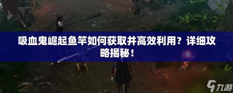 吸血鬼崛起鱼竿如何获取并高效利用？详细攻略揭秘！