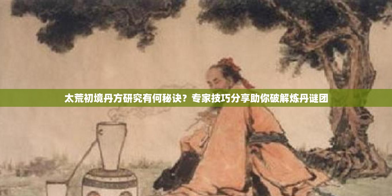 太荒初境丹方研究有何秘诀？专家技巧分享助你破解炼丹谜团