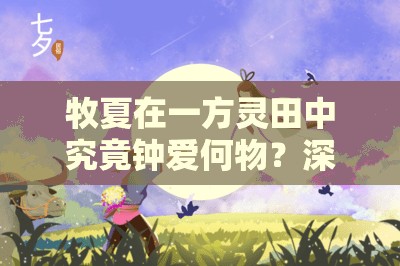 牧夏在一方灵田中究竟钟爱何物？深入解析其喜好与背景