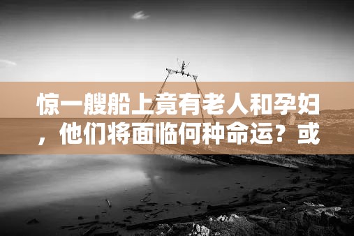 惊一艘船上竟有老人和孕妇，他们将面临何种命运？或者好奇一艘船上的老人和孕妇，究竟有着怎样的特殊经历？又或者探秘：一艘船上的老人和孕妇，背后隐藏着怎样不为人知的故事？