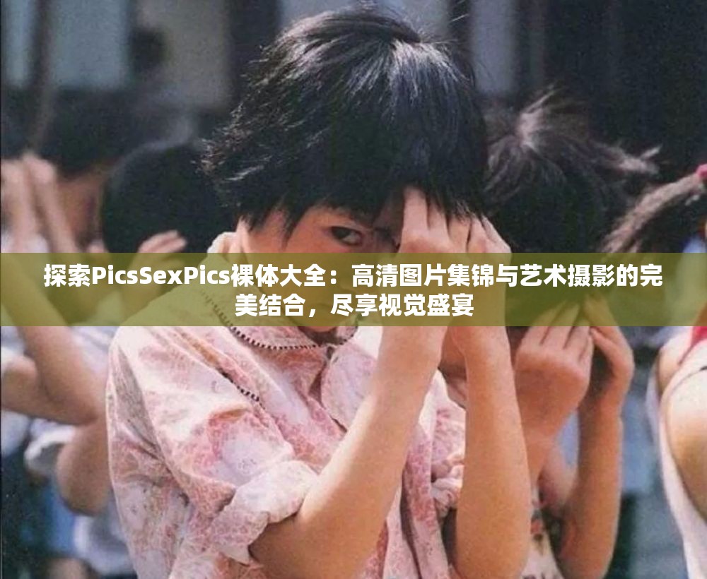 探索PicsSexPics裸体大全：高清图片集锦与艺术摄影的完美结合，尽享视觉盛宴