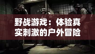 野战游戏：体验真实刺激的户外冒险，你准备好了吗？