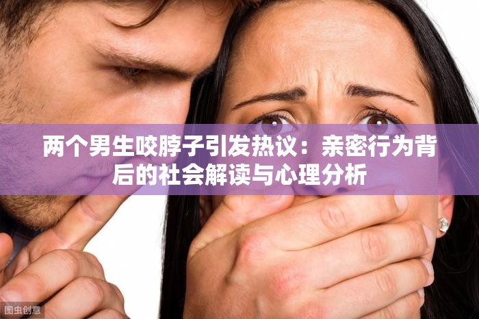 两个男生咬脖子引发热议：亲密行为背后的社会解读与心理分析