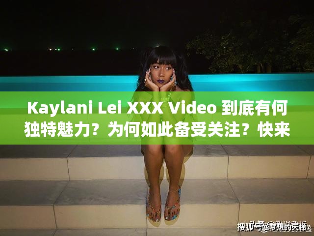 Kaylani Lei XXX Video 到底有何独特魅力？为何如此备受关注？快来一探究竟