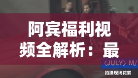 阿宾福利视频全解析：最新内容、高清画质、独家资源一网打尽，满足你的所有期待