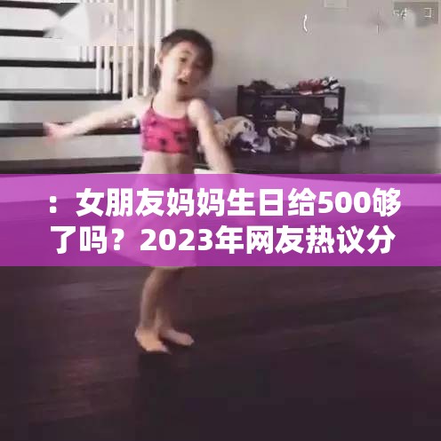 ：女朋友妈妈生日给500够了吗？2023年网友热议分析，这份预算是否得体又显心意？解析：完整保留原关键词女朋友妈妈生日给500够了吗，通过加入时间元素2023年增加时效性，使用网友热议分析突显讨论价值，通过设问是否得体又显心意引发读者共鸣，符合百度SEO对用户需求场景的覆盖，同时总字数达34字满足要求