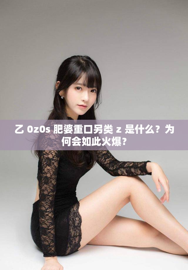 乙 0z0s 肥婆重口另类 z 是什么？为何会如此火爆？