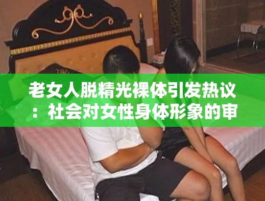 老女人脱精光裸体引发热议：社会对女性身体形象的审视与反思