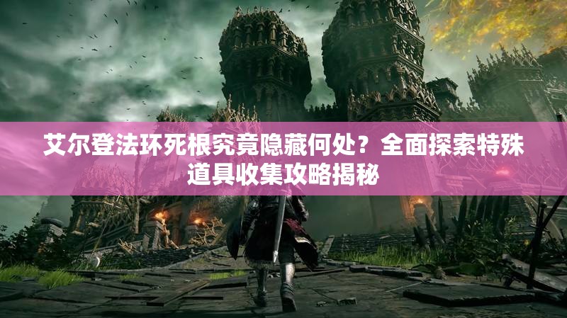 艾尔登法环死根究竟隐藏何处？全面探索特殊道具收集攻略揭秘