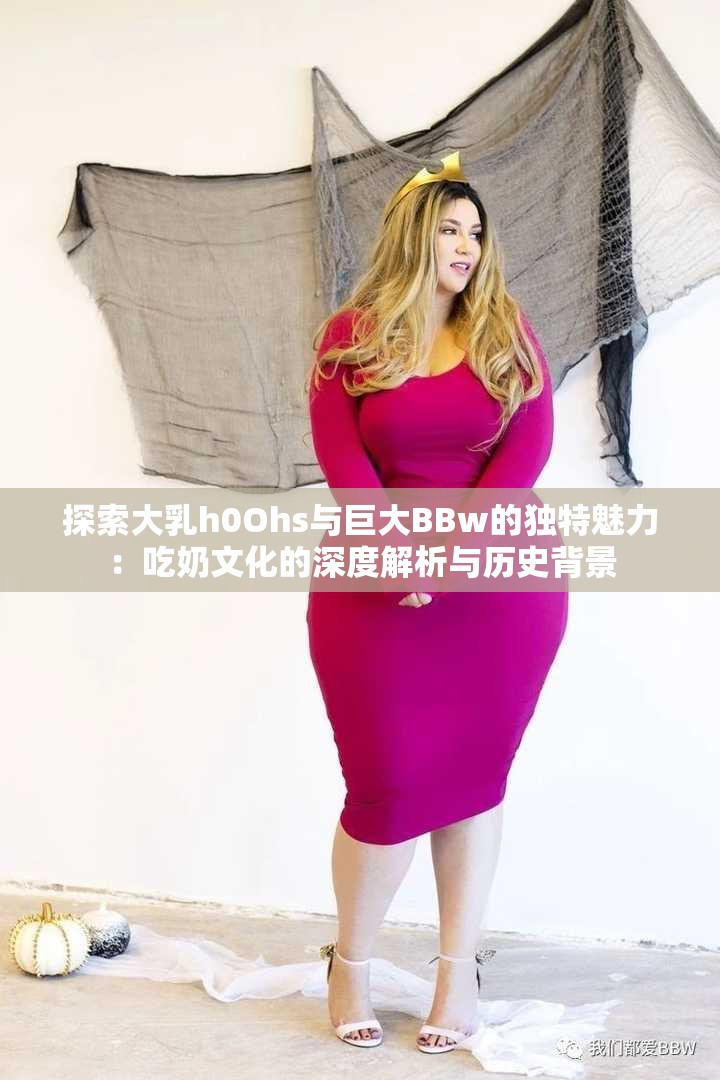 探索大乳h0Ohs与巨大BBw的独特魅力：吃奶文化的深度解析与历史背景