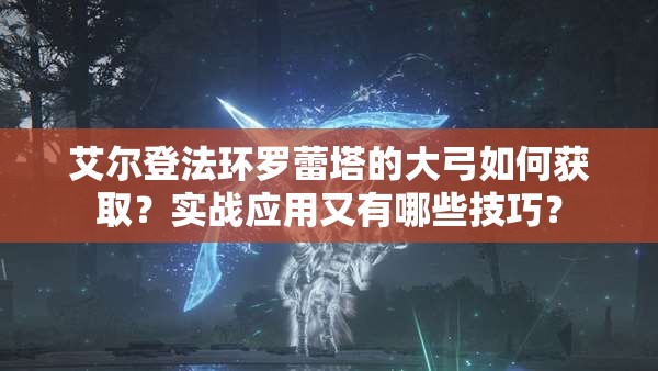 艾尔登法环罗蕾塔的大弓如何获取？实战应用又有哪些技巧？