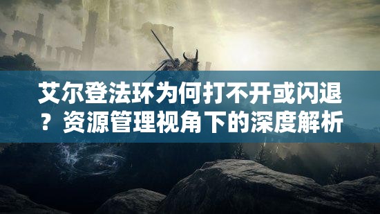 艾尔登法环为何打不开或闪退？资源管理视角下的深度解析揭秘！