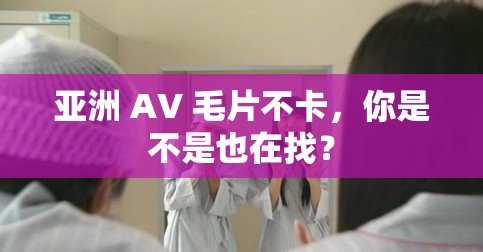 亚洲 AV 毛片不卡，你是不是也在找？