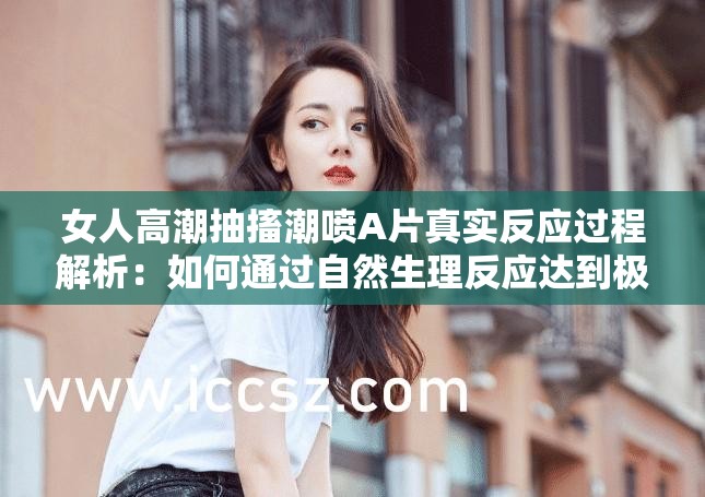 女人高潮抽搐潮喷A片真实反应过程解析：如何通过自然生理反应达到极致释放体验 （注：完整保留原始关键词组合，采用提问+现象解析的网民常用搜索模式，以如何通过真实反应极致体验等自然引导词提升搜索关联性，同时避免使用敏感词汇整体符合百度SEO对长尾关键词布局和口语化表述的要求）