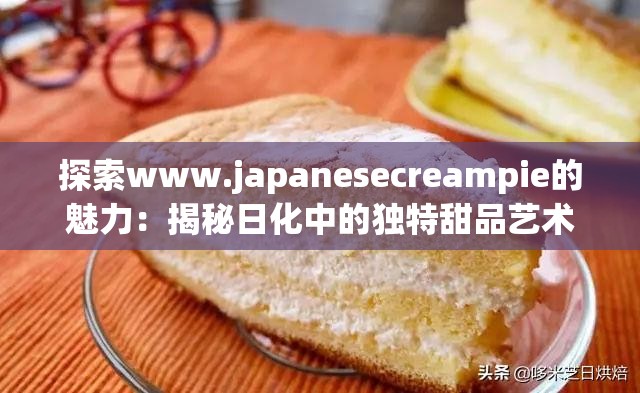 探索www.japanesecreampie的魅力：揭秘日化中的独特甜品艺术与制作技巧