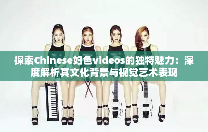 探索Chinese妇色videos的独特魅力：深度解析其文化背景与视觉艺术表现