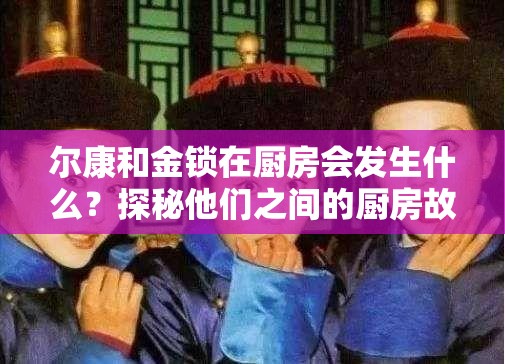 尔康和金锁在厨房会发生什么？探秘他们之间的厨房故事高热度来袭